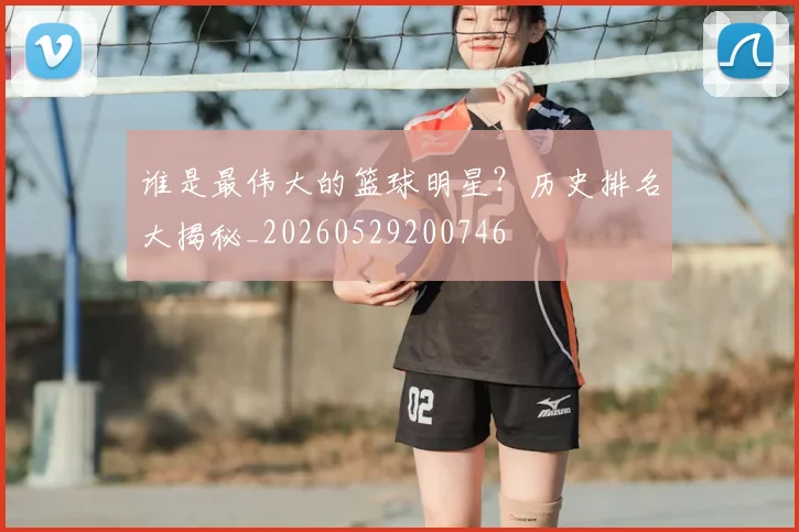 谁是最伟大的篮球明星？历史排名大揭秘_20260529200746