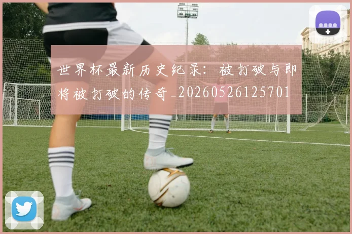世界杯最新历史纪录:被打破与即将被打破的传奇_20260526125701