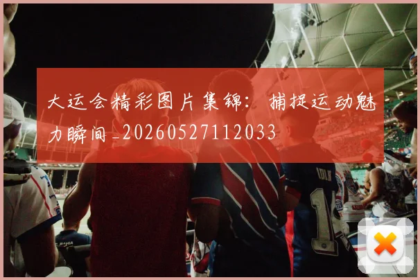 大运会精彩图片集锦：捕捉运动魅力瞬间_20260527112033