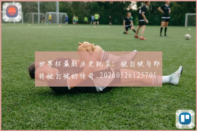 世界杯最新历史纪录：被打破与即将被打破的传奇_20260526125701