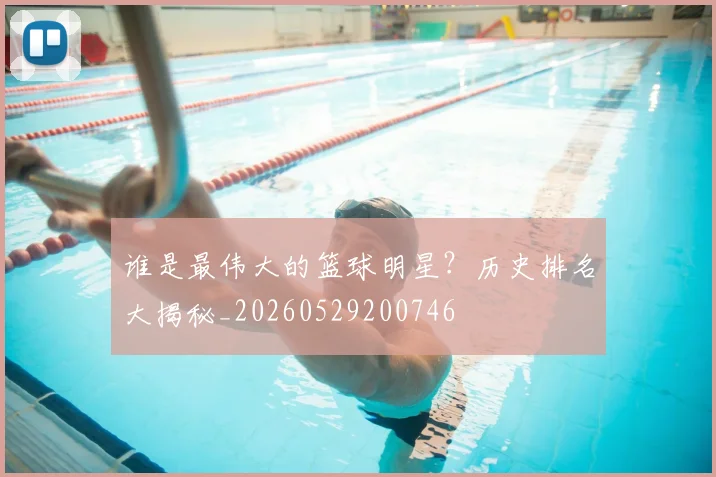 谁是最伟大的篮球明星？历史排名大揭秘_20260529200746