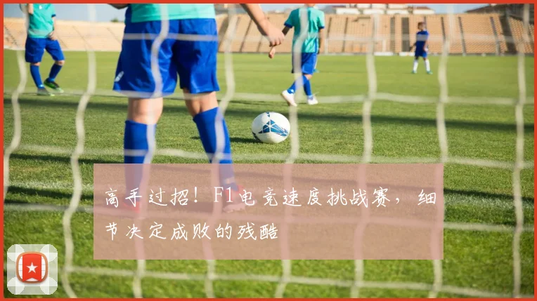 高手过招！F1电竞速度挑战赛，细节决定成败的残酷